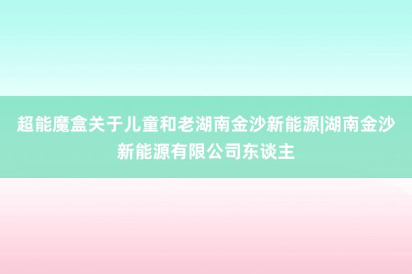 超能魔盒关于儿童和老湖南金沙新能源|湖南金沙新能源有限公司东谈主