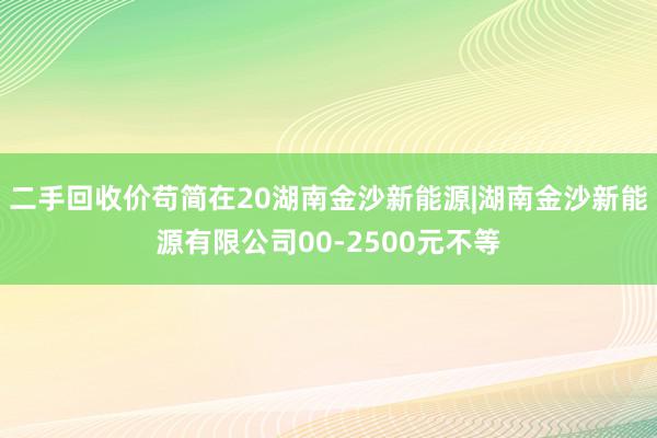 二手回收价苟简在20湖南金沙新能源|湖南金沙新能源有限公司00-2500元不等