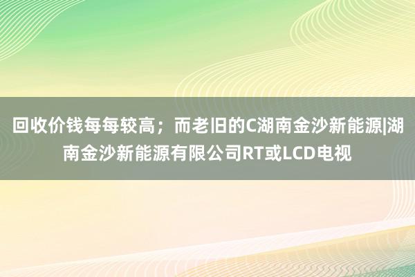 回收价钱每每较高;而老旧的C湖南金沙新能源|湖南金沙新能源有限公司RT或LCD电视